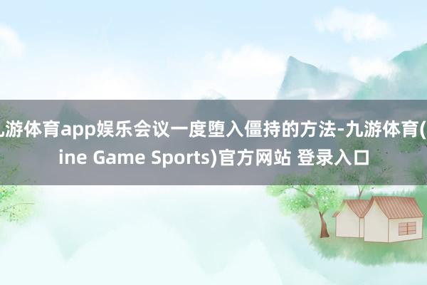 九游体育app娱乐会议一度堕入僵持的方法-九游体育(Nine Game Sports)官方网站 登录入口