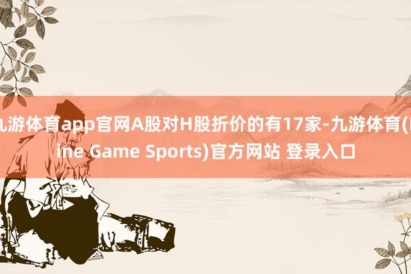 九游体育app官网A股对H股折价的有17家-九游体育(Nine Game Sports)官方网站 登录入口