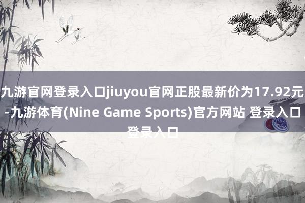 九游官网登录入口jiuyou官网正股最新价为17.92元-九游体育(Nine Game Sports)官方网站 登录入口
