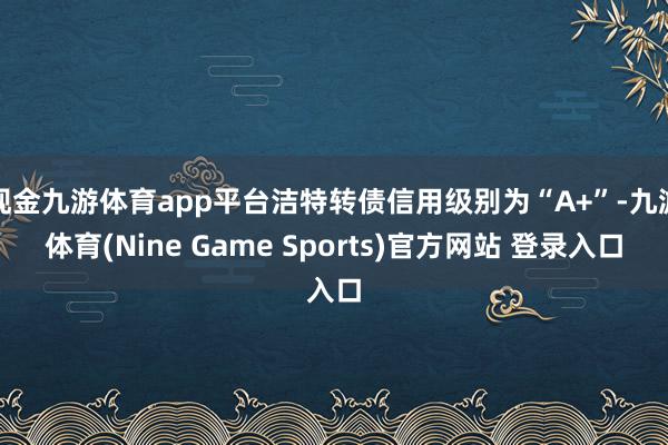 现金九游体育app平台洁特转债信用级别为“A+”-九游体育(Nine Game Sports)官方网站 登录入口