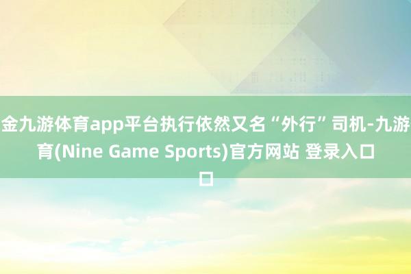 现金九游体育app平台执行依然又名“外行”司机-九游体育(Nine Game Sports)官方网站 登录入口