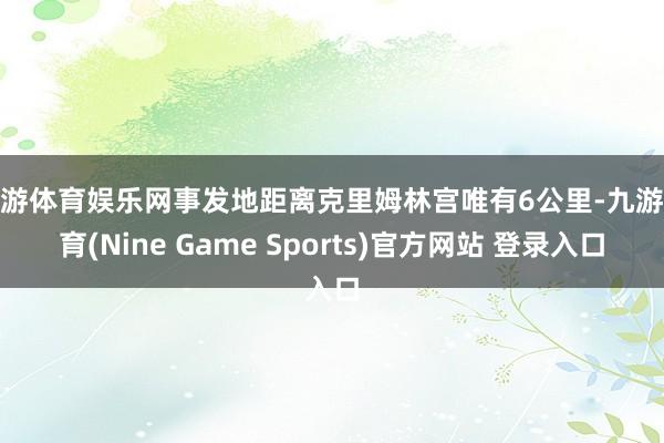 九游体育娱乐网事发地距离克里姆林宫唯有6公里-九游体育(Nine Game Sports)官方网站 登录入口
