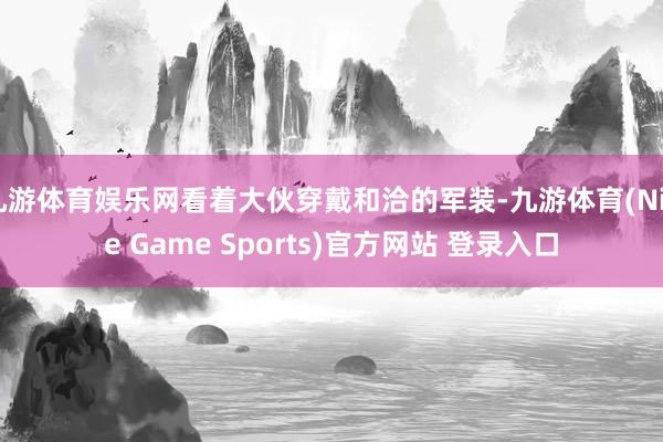 九游体育娱乐网看着大伙穿戴和洽的军装-九游体育(Nine Game Sports)官方网站 登录入口