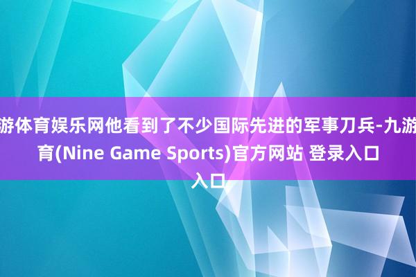 九游体育娱乐网他看到了不少国际先进的军事刀兵-九游体育(Nine Game Sports)官方网站 登录入口