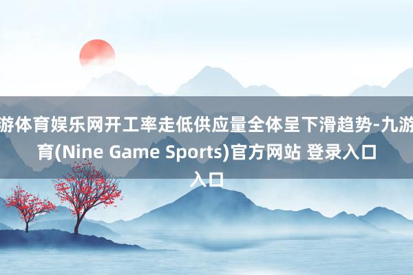 九游体育娱乐网开工率走低供应量全体呈下滑趋势-九游体育(Nine Game Sports)官方网站 登录入口