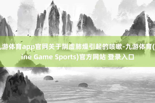 九游体育app官网关于阴虚肺燥引起的咳嗽-九游体育(Nine Game Sports)官方网站 登录入口