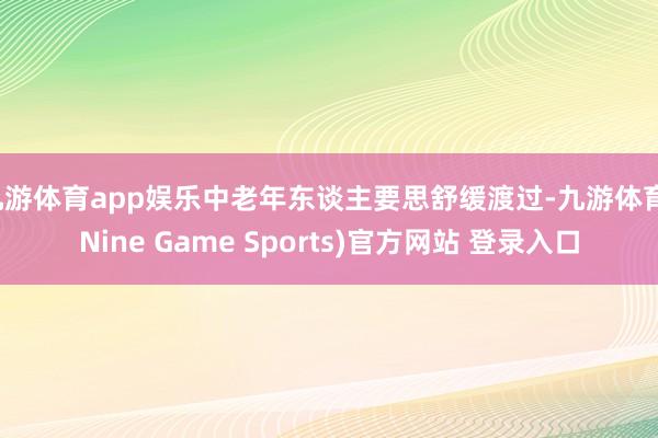 九游体育app娱乐中老年东谈主要思舒缓渡过-九游体育(Nine Game Sports)官方网站 登录入口