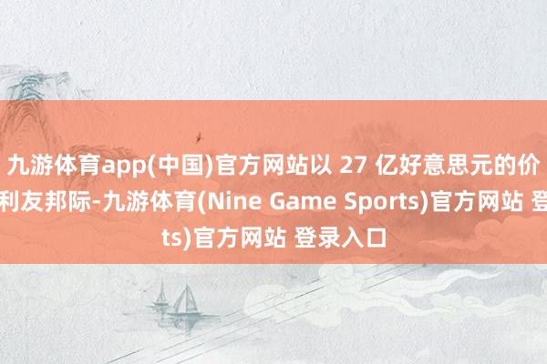 九游体育app(中国)官方网站以 27 亿好意思元的价钱收购利友邦际-九游体育(Nine Game Sports)官方网站 登录入口