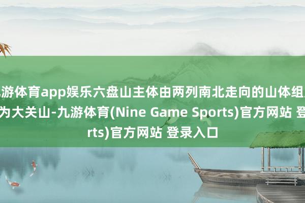 九游体育app娱乐六盘山主体由两列南北走向的山体组成(西侧为大关山-九游体育(Nine Game Sports)官方网站 登录入口