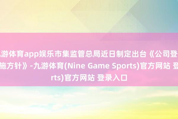 九游体育app娱乐市集监管总局近日制定出台《公司登记处理实施方针》-九游体育(Nine Game Sports)官方网站 登录入口
