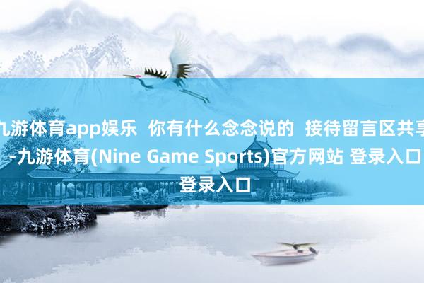 九游体育app娱乐 你有什么念念说的 接待留言区共享 -九游体育(Nine Game Sports)官方网站 登录入口