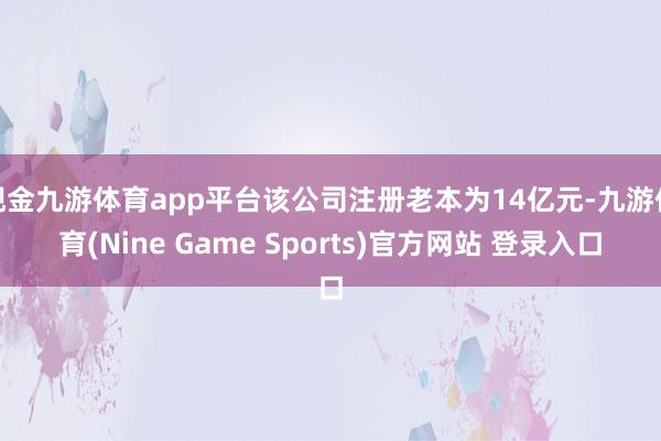现金九游体育app平台该公司注册老本为14亿元-九游体育(Nine Game Sports)官方网站 登录入口