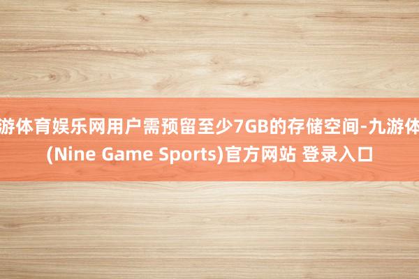 九游体育娱乐网用户需预留至少7GB的存储空间-九游体育(Nine Game Sports)官方网站 登录入口