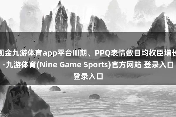 现金九游体育app平台III期、PPQ表情数目均权臣增长-九游体育(Nine Game Sports)官方网站 登录入口