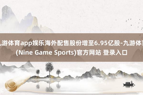 九游体育app娱乐海外配售股份增至6.95亿股-九游体育(Nine Game Sports)官方网站 登录入口