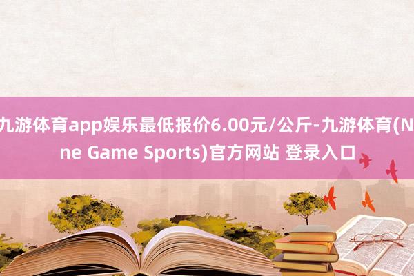 九游体育app娱乐最低报价6.00元/公斤-九游体育(Nine Game Sports)官方网站 登录入口