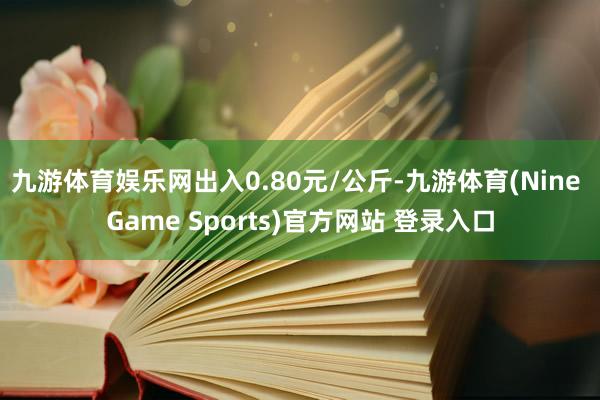 九游体育娱乐网出入0.80元/公斤-九游体育(Nine Game Sports)官方网站 登录入口
