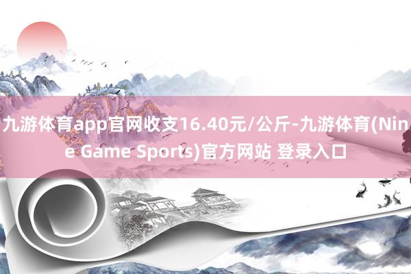 九游体育app官网收支16.40元/公斤-九游体育(Nine Game Sports)官方网站 登录入口