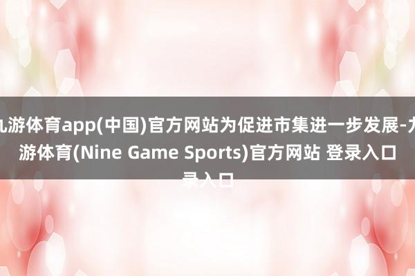 九游体育app(中国)官方网站为促进市集进一步发展-九游体育(Nine Game Sports)官方网站 登录入口