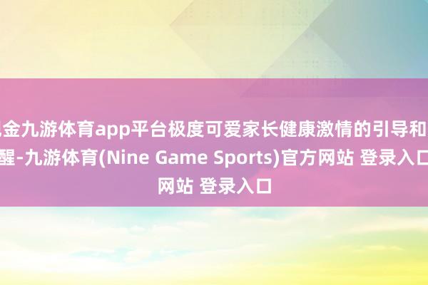 现金九游体育app平台极度可爱家长健康激情的引导和提醒-九游体育(Nine Game Sports)官方网站 登录入口