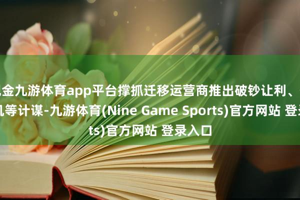 现金九游体育app平台撑抓迁移运营商推出破钞让利、信用购机等计谋-九游体育(Nine Game Sports)官方网站 登录入口