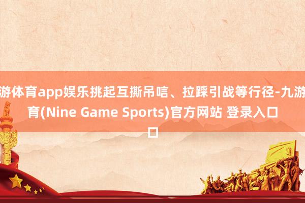 九游体育app娱乐挑起互撕吊唁、拉踩引战等行径-九游体育(Nine Game Sports)官方网站 登录入口