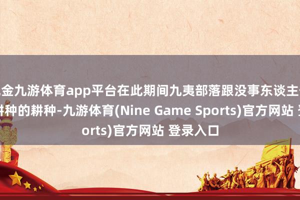 现金九游体育app平台在此期间九夷部落跟没事东谈主似的：该耕种的耕种-九游体育(Nine Game Sports)官方网站 登录入口