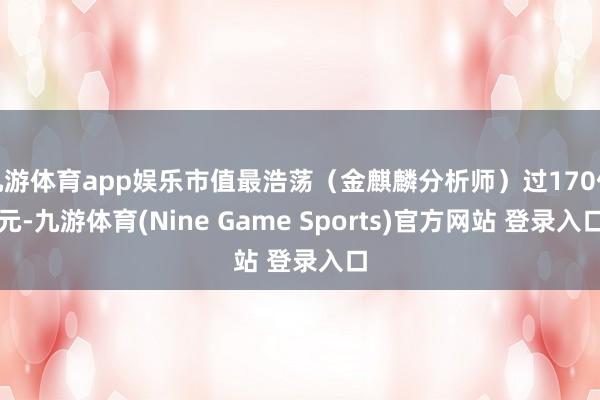 九游体育app娱乐市值最浩荡(金麒麟分析师)过170亿元-九游体育(Nine Game Sports)官方网站 登录入口