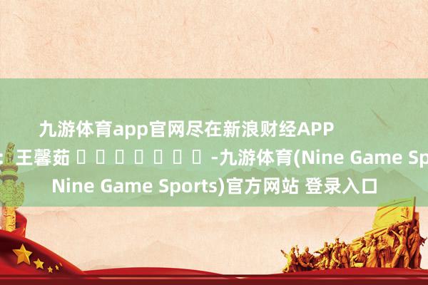 九游体育app官网尽在新浪财经APP 牵累裁剪:王馨茹 -九游体育(Nine Game Sports)官方网站 登录入口
