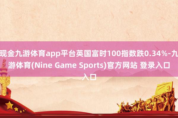 现金九游体育app平台英国富时100指数跌0.34%-九游体育(Nine Game Sports)官方网站 登录入口