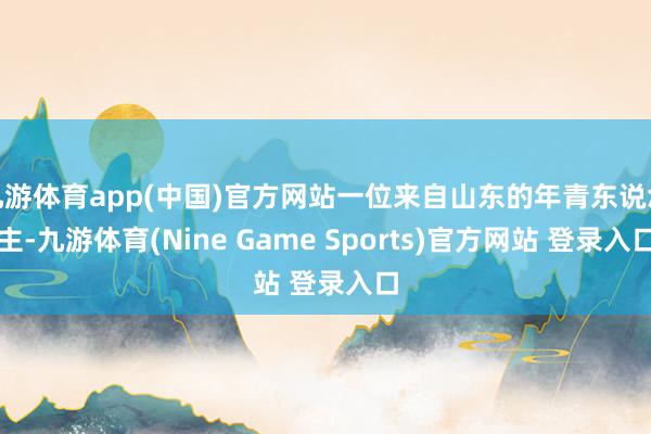 九游体育app(中国)官方网站一位来自山东的年青东说念主-九游体育(Nine Game Sports)官方网站 登录入口