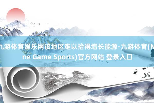 九游体育娱乐网 该地区难以拾得增长能源-九游体育(Nine Game Sports)官方网站 登录入口