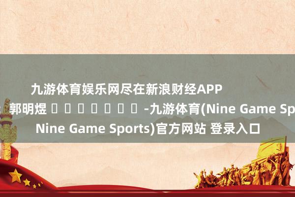 九游体育娱乐网尽在新浪财经APP 背负裁剪:郭明煜 -九游体育(Nine Game Sports)官方网站 登录入口