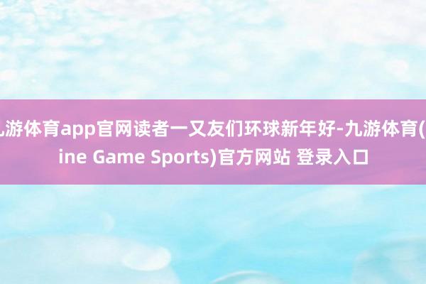 九游体育app官网读者一又友们环球新年好-九游体育(Nine Game Sports)官方网站 登录入口