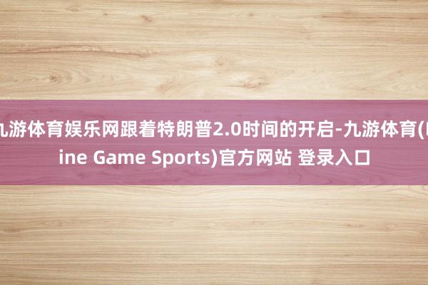 九游体育娱乐网跟着特朗普2.0时间的开启-九游体育(Nine Game Sports)官方网站 登录入口
