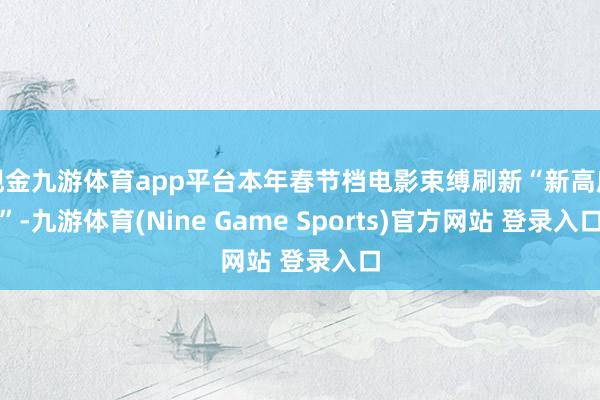 现金九游体育app平台本年春节档电影束缚刷新“新高度”-九游体育(Nine Game Sports)官方网站 登录入口