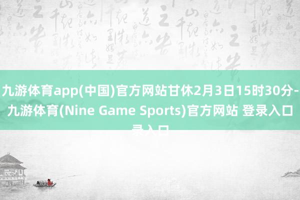 九游体育app(中国)官方网站甘休2月3日15时30分-九游体育(Nine Game Sports)官方网站 登录入口