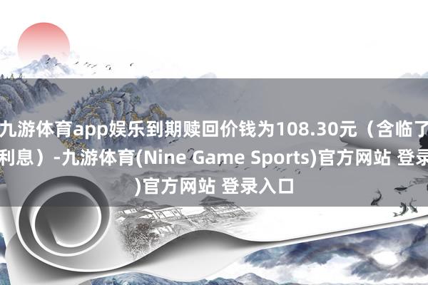 九游体育app娱乐到期赎回价钱为108.30元(含临了一期利息)-九游体育(Nine Game Sports)官方网站 登录入口
