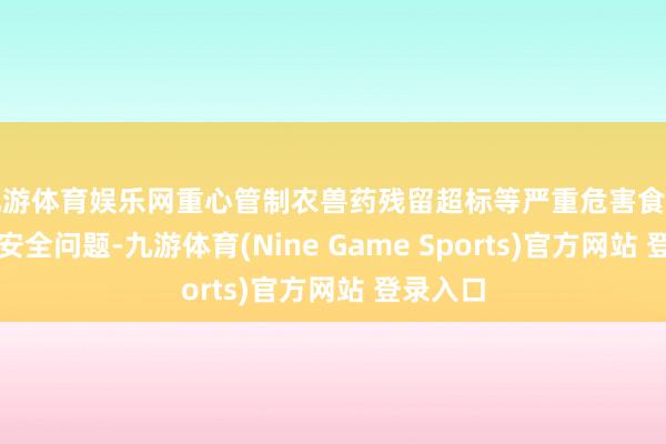 九游体育娱乐网重心管制农兽药残留超标等严重危害食用农产物安全问题-九游体育(Nine Game Sports)官方网站 登录入口