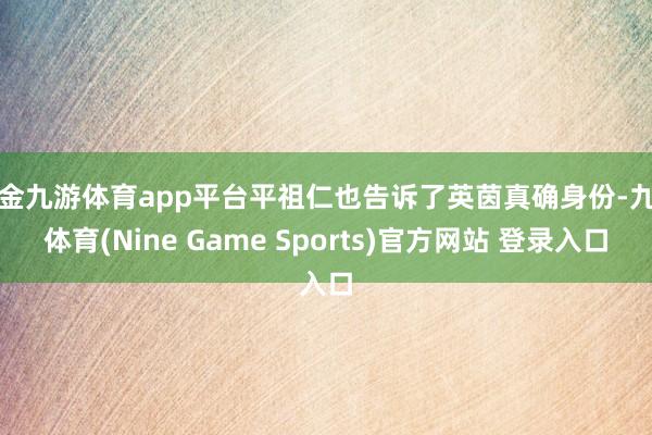 现金九游体育app平台平祖仁也告诉了英茵真确身份-九游体育(Nine Game Sports)官方网站 登录入口