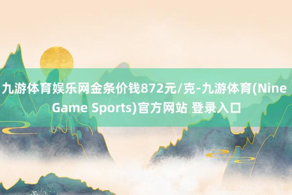 九游体育娱乐网金条价钱872元/克-九游体育(Nine Game Sports)官方网站 登录入口
