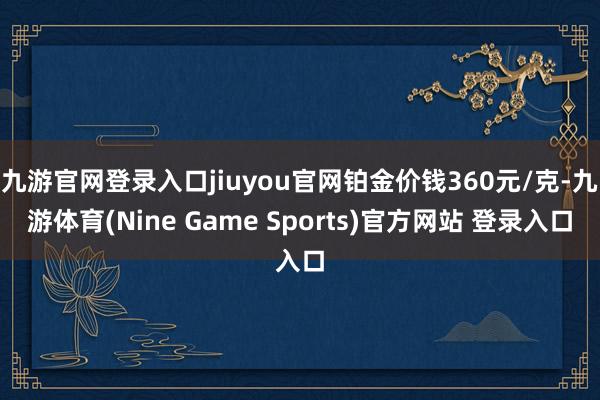 九游官网登录入口jiuyou官网铂金价钱360元/克-九游体育(Nine Game Sports)官方网站 登录入口