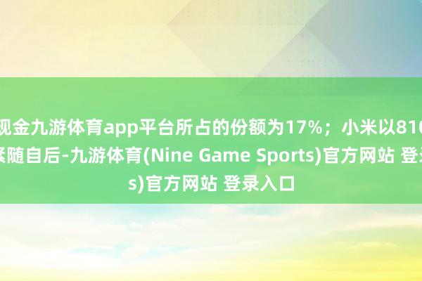 现金九游体育app平台所占的份额为17%;小米以810万部紧随自后-九游体育(Nine Game Sports)官方网站 登录入口