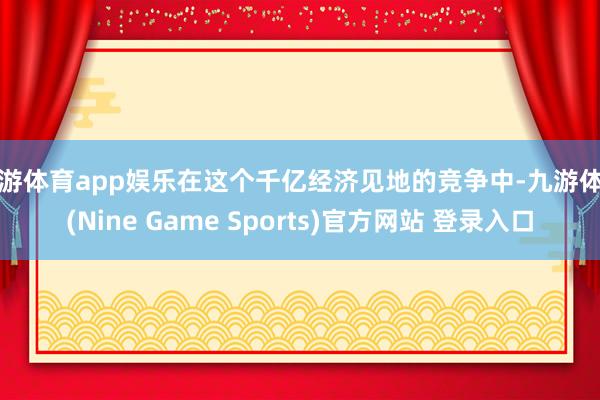 九游体育app娱乐在这个千亿经济见地的竞争中-九游体育(Nine Game Sports)官方网站 登录入口