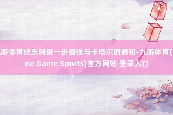 九游体育娱乐网进一步加强与卡塔尔的调和-九游体育(Nine Game Sports)官方网站 登录入口