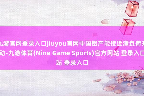 九游官网登录入口jiuyou官网中国铝产能接近满负荷开动-九游体育(Nine Game Sports)官方网站 登录入口
