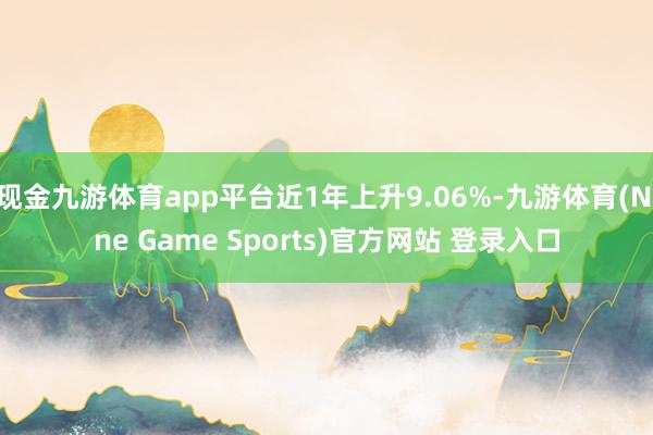 现金九游体育app平台近1年上升9.06%-九游体育(Nine Game Sports)官方网站 登录入口