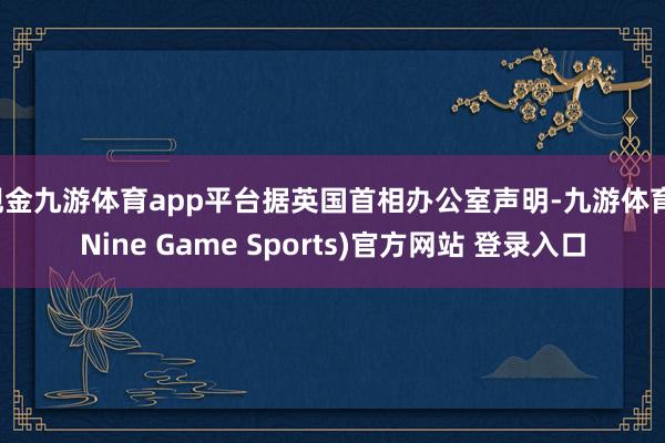 现金九游体育app平台据英国首相办公室声明-九游体育(Nine Game Sports)官方网站 登录入口