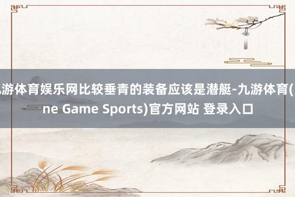 九游体育娱乐网比较垂青的装备应该是潜艇-九游体育(Nine Game Sports)官方网站 登录入口