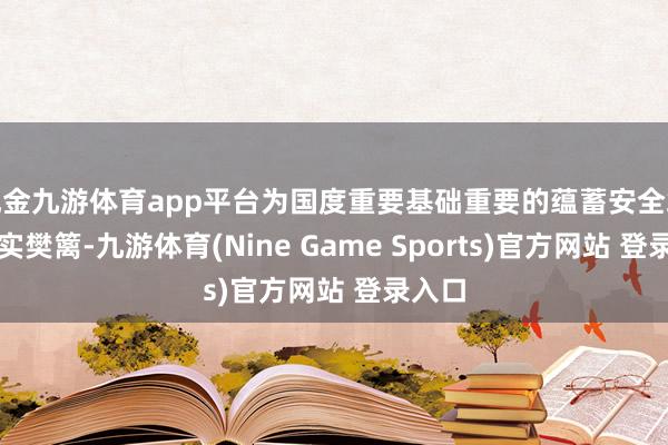 现金九游体育app平台为国度重要基础重要的蕴蓄安全筑起坚实樊篱-九游体育(Nine Game Sports)官方网站 登录入口